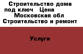 Строительство дома под ключ › Цена ­ 1 000 - Московская обл. Строительство и ремонт » Услуги   